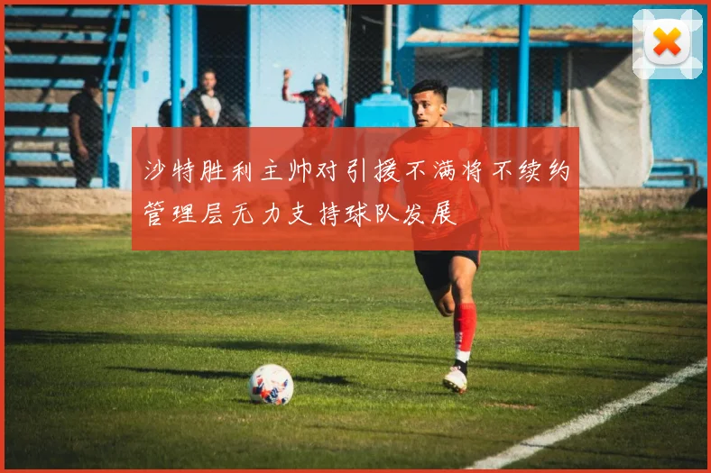 沙特胜利主帅对引援不满将不续约管理层无力支持球队发展