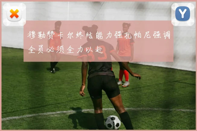 穆勒赞卡尔终结能力强孔帕尼强调全员必须全力以赴