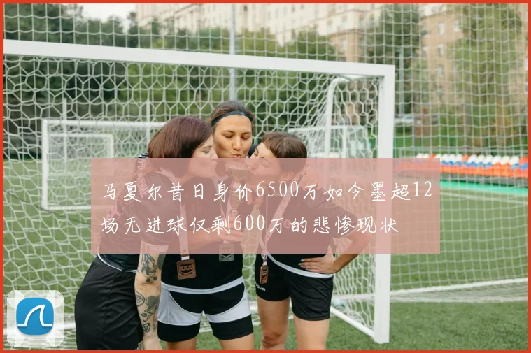 马夏尔昔日身价6500万如今墨超12场无进球仅剩600万的悲惨现状