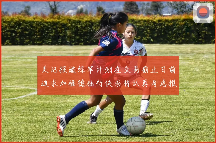 美记报道绿军计划在交易截止日前追求加福德独行侠或将认真考虑报价