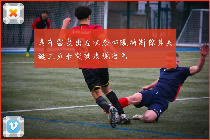 乌布雷复出后状态回暖纳斯称其关键三分和突破表现出色