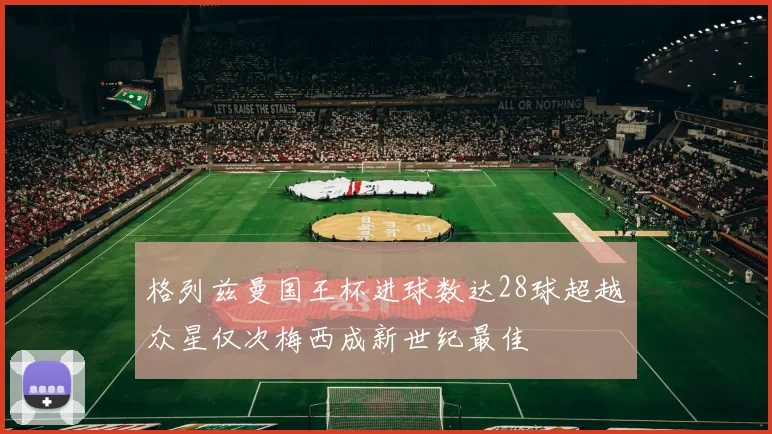 格列兹曼国王杯进球数达28球超越众星仅次梅西成新世纪最佳