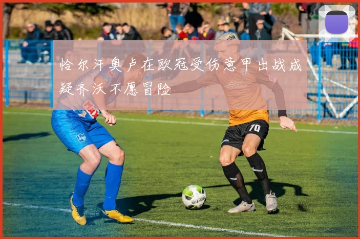 恰尔汗奥卢在欧冠受伤意甲出战成疑齐沃不愿冒险