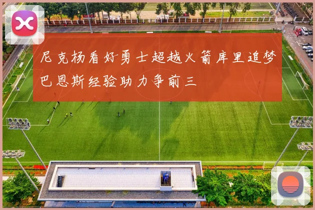 尼克杨看好勇士超越火箭库里追梦巴恩斯经验助力争前三