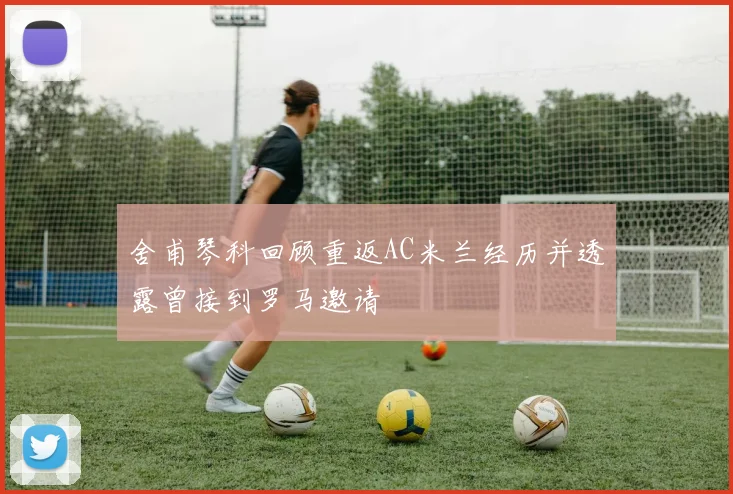 舍甫琴科回顾重返AC米兰经历并透露曾接到罗马邀请