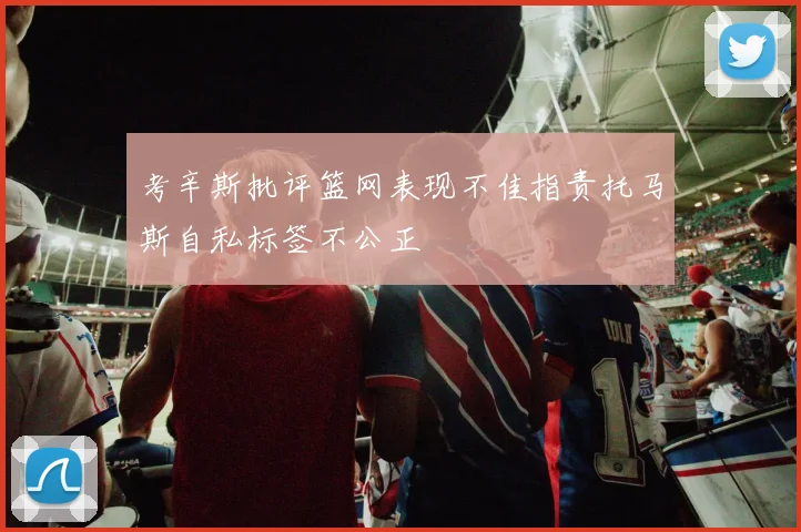 考辛斯批评篮网表现不佳指责托马斯自私标签不公正