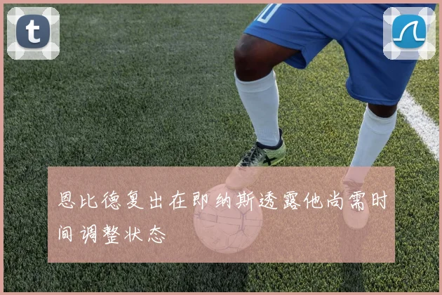 恩比德复出在即纳斯透露他尚需时间调整状态