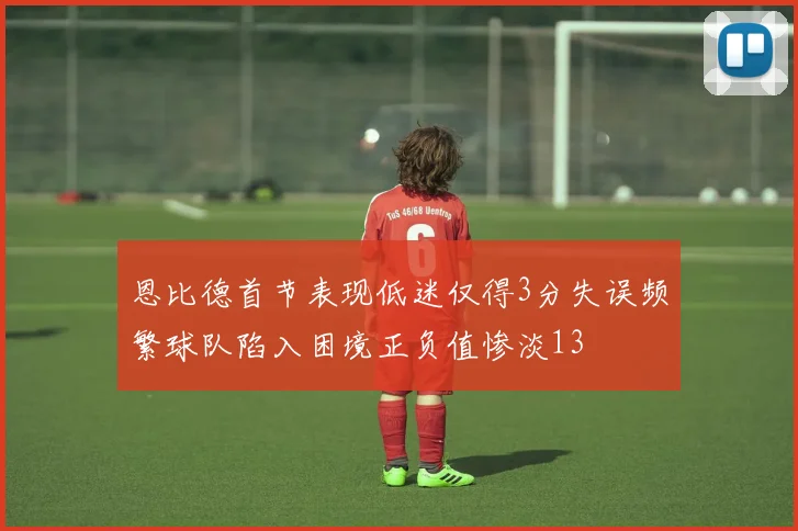 恩比德首节表现低迷仅得3分失误频繁球队陷入困境正负值惨淡13