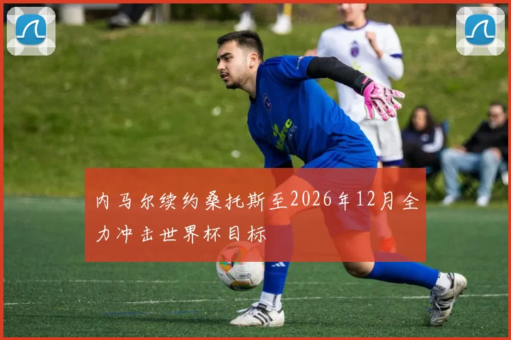 内马尔续约桑托斯至2026年12月全力冲击世界杯目标