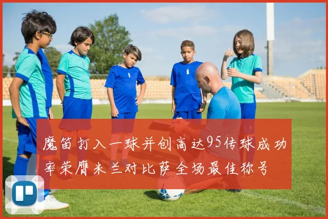 魔笛打入一球并创高达95传球成功率荣膺米兰对比萨全场最佳称号