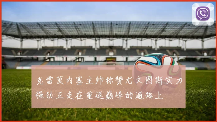 克雷莫内塞主帅称赞尤文图斯实力强劲正走在重返巅峰的道路上