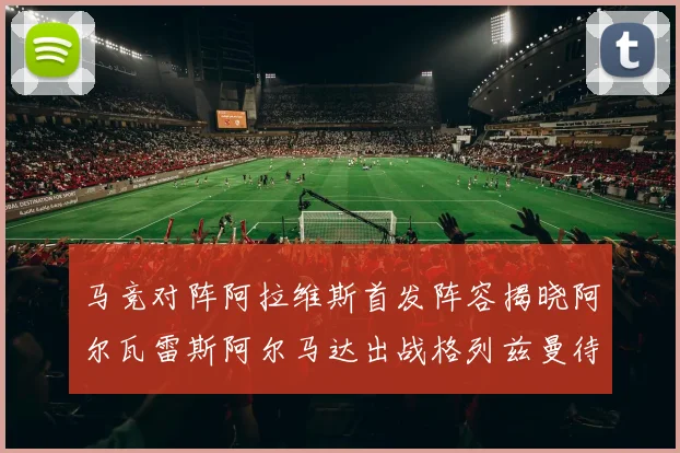 马竞对阵阿拉维斯首发阵容揭晓阿尔瓦雷斯阿尔马达出战格列兹曼待命