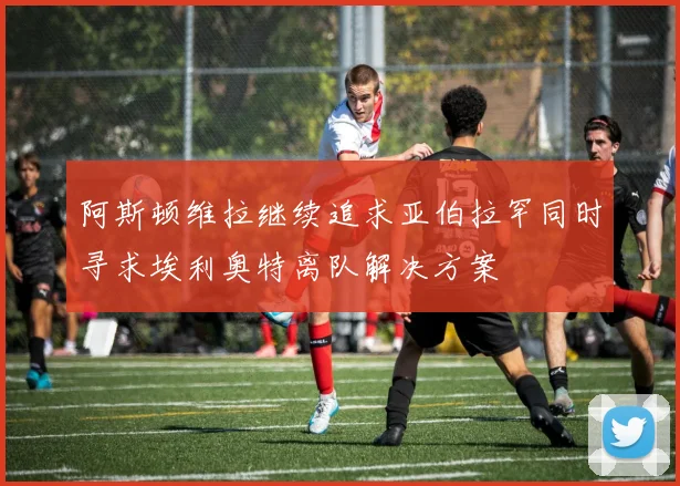 阿斯顿维拉继续追求亚伯拉罕同时寻求埃利奥特离队解决方案