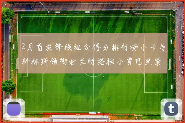 2月首发锋线组合得分排行榜小卡与科林斯领衔杜兰特搭档小贾巴里紧随其后