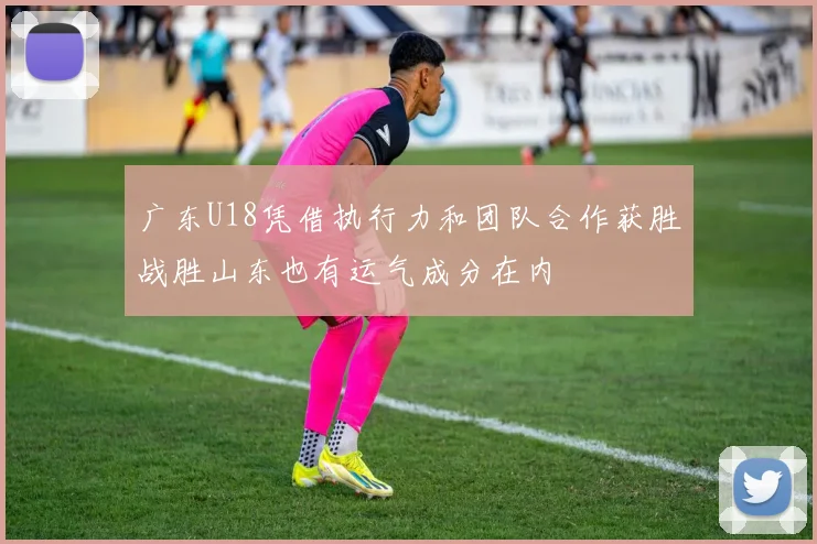 广东U18凭借执行力和团队合作获胜战胜山东也有运气成分在内