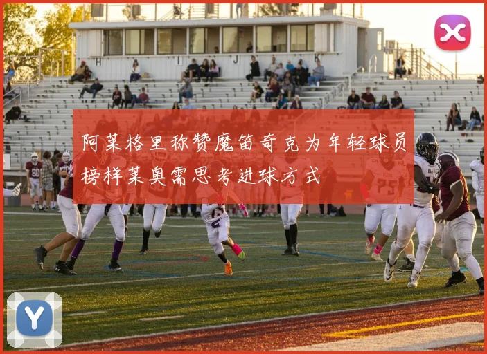 阿莱格里称赞魔笛奇克为年轻球员榜样莱奥需思考进球方式