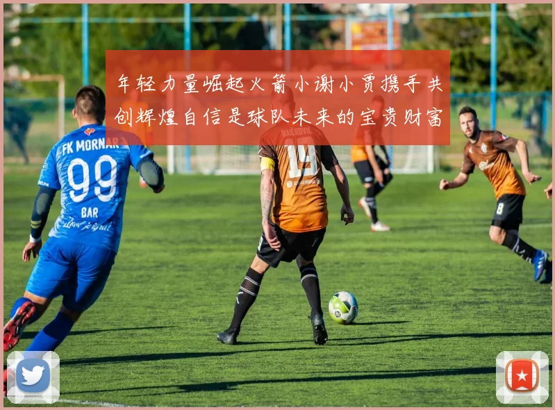 年轻力量崛起火箭小谢小贾携手共创辉煌自信是球队未来的宝贵财富