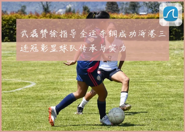 武磊赞徐指导全运夺铜成功海港三连冠彰显球队传承与实力