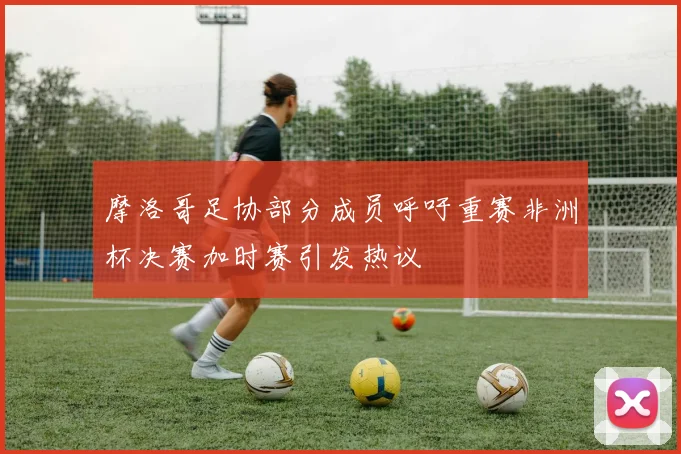 摩洛哥足协部分成员呼吁重赛非洲杯决赛加时赛引发热议