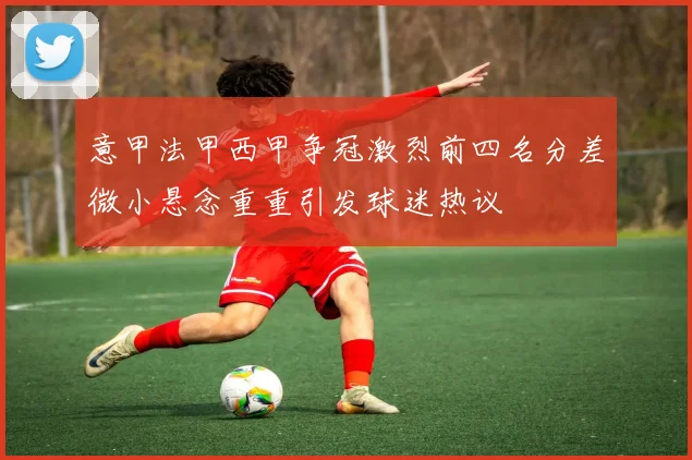 意甲法甲西甲争冠激烈前四名分差微小悬念重重引发球迷热议