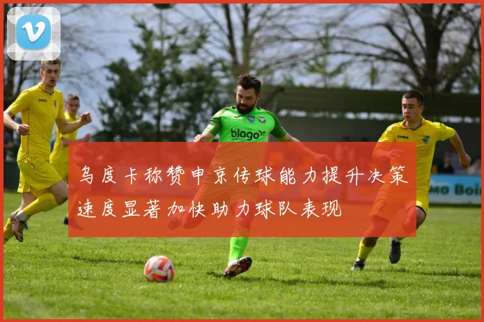 乌度卡称赞申京传球能力提升决策速度显著加快助力球队表现
